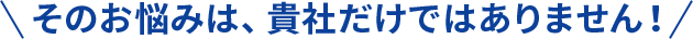 そのお悩みは、貴社だけではありません！