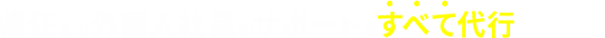帰任まで外国人社員のサポートをすべて代行いたします！